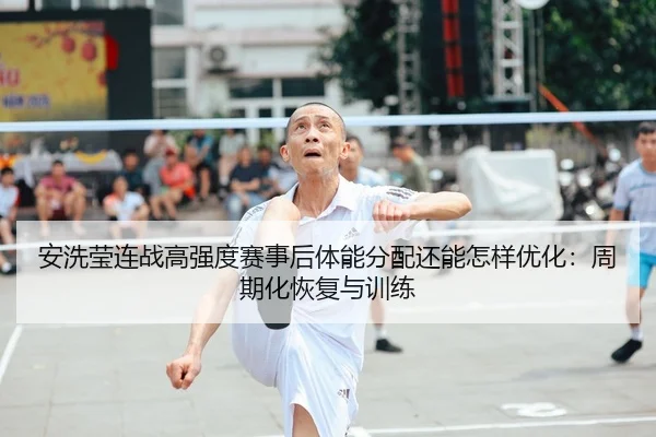 安洗莹连战高强度赛事后体能分配还能怎样优化：周期化恢复与训练