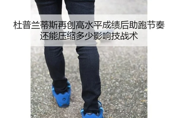 杜普兰蒂斯再创高水平成绩后助跑节奏还能压缩多少影响技战术