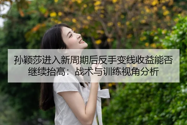 孙颖莎进入新周期后反手变线收益能否继续抬高：战术与训练视角分析