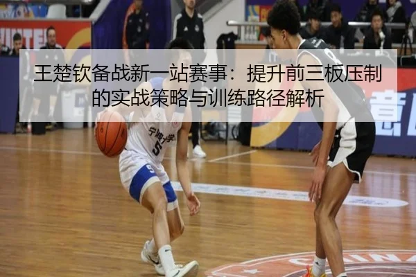 王楚钦备战新一站赛事：提升前三板压制的实战策略与训练路径解析